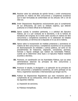 9
XVI. Resolver sobre las solicitudes de opinión formal, y emitir orientaciones
generales en materia de libre concurrencia y competencia económica
que le sean formuladas de conformidad con los artículos 104 a 110 de
esta Ley.
XVII. Emitir Disposiciones Regulatorias exclusivamente para el cumplimiento
de sus atribuciones, así como su estatuto orgánico, que deberán
publicarse en el Diario Oficial de la Federación;
XVIII. Opinar cuando lo considere pertinente, o a solicitud del Ejecutivo
Federal, por sí o por conducto de la Secretaría, o de la Cámara de
Senadores del Congreso de la Unión sobre asuntos en materia de libre
concurrencia y competencia económica en la celebración de tratados
internacionales, en términos de lo dispuesto en la Ley de la materia;
XIX. Opinar sobre la incorporación de medidas protectoras y promotoras en
materia de libre concurrencia y competencia económica en los procesos
de desincorporación de entidades y activos públicos, así como en los
procedimientos de licitaciones, asignación, concesiones, permisos,
licencias o figuras análogas que realicen las Autoridades Públicas,
cuando así lo determinen otras leyes o el Ejecutivo Federal mediante
acuerdos o decretos;
XX. Promover, en coordinación con las Autoridades Públicas, que sus actos
administrativos observen los principios de libre concurrencia y
competencia económica;
XXI. Promover el estudio, la divulgación y la aplicación de los principios de
libre concurrencia y competencia económica, así como participar en los
foros y organismos nacionales e internacionales que tengan ese fin;
XXII. Publicar las Disposiciones Regulatorias que sean necesarias para el
cumplimiento de sus atribuciones, entre las que deberán comprenderse
las siguientes materias:
a) Imposición de sanciones;
b) Prácticas monopólicas;
 