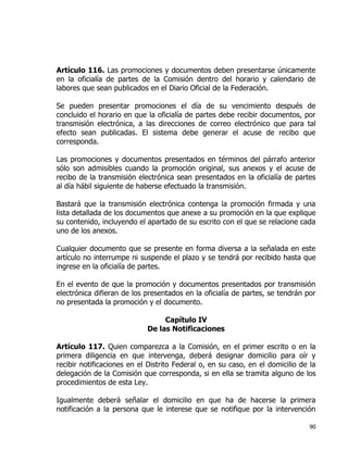 90
Artículo 116. Las promociones y documentos deben presentarse únicamente
en la oficialía de partes de la Comisión dentro del horario y calendario de
labores que sean publicados en el Diario Oficial de la Federación.
Se pueden presentar promociones el día de su vencimiento después de
concluido el horario en que la oficialía de partes debe recibir documentos, por
transmisión electrónica, a las direcciones de correo electrónico que para tal
efecto sean publicadas. El sistema debe generar el acuse de recibo que
corresponda.
Las promociones y documentos presentados en términos del párrafo anterior
sólo son admisibles cuando la promoción original, sus anexos y el acuse de
recibo de la transmisión electrónica sean presentados en la oficialía de partes
al día hábil siguiente de haberse efectuado la transmisión.
Bastará que la transmisión electrónica contenga la promoción firmada y una
lista detallada de los documentos que anexe a su promoción en la que explique
su contenido, incluyendo el apartado de su escrito con el que se relacione cada
uno de los anexos.
Cualquier documento que se presente en forma diversa a la señalada en este
artículo no interrumpe ni suspende el plazo y se tendrá por recibido hasta que
ingrese en la oficialía de partes.
En el evento de que la promoción y documentos presentados por transmisión
electrónica difieran de los presentados en la oficialía de partes, se tendrán por
no presentada la promoción y el documento.
Capítulo IV
De las Notificaciones
Artículo 117. Quien comparezca a la Comisión, en el primer escrito o en la
primera diligencia en que intervenga, deberá designar domicilio para oír y
recibir notificaciones en el Distrito Federal o, en su caso, en el domicilio de la
delegación de la Comisión que corresponda, si en ella se tramita alguno de los
procedimientos de esta Ley.
Igualmente deberá señalar el domicilio en que ha de hacerse la primera
notificación a la persona que le interese que se notifique por la intervención
 