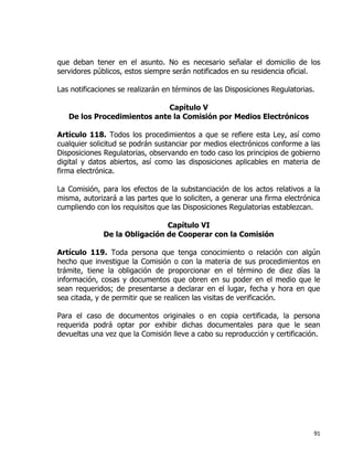 91
que deban tener en el asunto. No es necesario señalar el domicilio de los
servidores públicos, estos siempre serán notificados en su residencia oficial.
Las notificaciones se realizarán en términos de las Disposiciones Regulatorias.
Capítulo V
De los Procedimientos ante la Comisión por Medios Electrónicos
Artículo 118. Todos los procedimientos a que se refiere esta Ley, así como
cualquier solicitud se podrán sustanciar por medios electrónicos conforme a las
Disposiciones Regulatorias, observando en todo caso los principios de gobierno
digital y datos abiertos, así como las disposiciones aplicables en materia de
firma electrónica.
La Comisión, para los efectos de la substanciación de los actos relativos a la
misma, autorizará a las partes que lo soliciten, a generar una firma electrónica
cumpliendo con los requisitos que las Disposiciones Regulatorias establezcan.
Capítulo VI
De la Obligación de Cooperar con la Comisión
Artículo 119. Toda persona que tenga conocimiento o relación con algún
hecho que investigue la Comisión o con la materia de sus procedimientos en
trámite, tiene la obligación de proporcionar en el término de diez días la
información, cosas y documentos que obren en su poder en el medio que le
sean requeridos; de presentarse a declarar en el lugar, fecha y hora en que
sea citada, y de permitir que se realicen las visitas de verificación.
Para el caso de documentos originales o en copia certificada, la persona
requerida podrá optar por exhibir dichas documentales para que le sean
devueltas una vez que la Comisión lleve a cabo su reproducción y certificación.
 