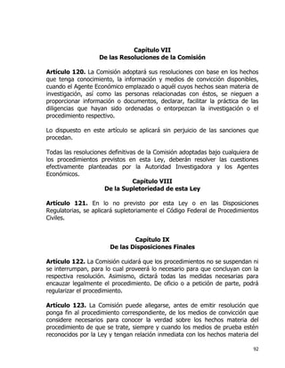 92
Capítulo VII
De las Resoluciones de la Comisión
Artículo 120. La Comisión adoptará sus resoluciones con base en los hechos
que tenga conocimiento, la información y medios de convicción disponibles,
cuando el Agente Económico emplazado o aquél cuyos hechos sean materia de
investigación, así como las personas relacionadas con éstos, se nieguen a
proporcionar información o documentos, declarar, facilitar la práctica de las
diligencias que hayan sido ordenadas o entorpezcan la investigación o el
procedimiento respectivo.
Lo dispuesto en este artículo se aplicará sin perjuicio de las sanciones que
procedan.
Todas las resoluciones definitivas de la Comisión adoptadas bajo cualquiera de
los procedimientos previstos en esta Ley, deberán resolver las cuestiones
efectivamente planteadas por la Autoridad Investigadora y los Agentes
Económicos.
Capítulo VIII
De la Supletoriedad de esta Ley
Artículo 121. En lo no previsto por esta Ley o en las Disposiciones
Regulatorias, se aplicará supletoriamente el Código Federal de Procedimientos
Civiles.
Capítulo IX
De las Disposiciones Finales
Artículo 122. La Comisión cuidará que los procedimientos no se suspendan ni
se interrumpan, para lo cual proveerá lo necesario para que concluyan con la
respectiva resolución. Asimismo, dictará todas las medidas necesarias para
encauzar legalmente el procedimiento. De oficio o a petición de parte, podrá
regularizar el procedimiento.
Artículo 123. La Comisión puede allegarse, antes de emitir resolución que
ponga fin al procedimiento correspondiente, de los medios de convicción que
considere necesarios para conocer la verdad sobre los hechos materia del
procedimiento de que se trate, siempre y cuando los medios de prueba estén
reconocidos por la Ley y tengan relación inmediata con los hechos materia del
 