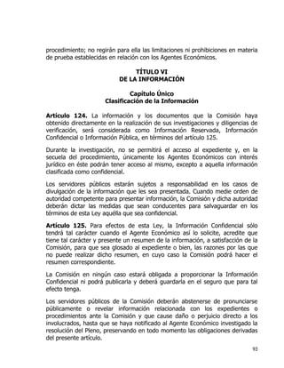 93
procedimiento; no regirán para ella las limitaciones ni prohibiciones en materia
de prueba establecidas en relación con los Agentes Económicos.
TÍTULO VI
DE LA INFORMACIÓN
Capítulo Único
Clasificación de la Información
Artículo 124. La información y los documentos que la Comisión haya
obtenido directamente en la realización de sus investigaciones y diligencias de
verificación, será considerada como Información Reservada, Información
Confidencial o Información Pública, en términos del artículo 125.
Durante la investigación, no se permitirá el acceso al expediente y, en la
secuela del procedimiento, únicamente los Agentes Económicos con interés
jurídico en éste podrán tener acceso al mismo, excepto a aquella información
clasificada como confidencial.
Los servidores públicos estarán sujetos a responsabilidad en los casos de
divulgación de la información que les sea presentada. Cuando medie orden de
autoridad competente para presentar información, la Comisión y dicha autoridad
deberán dictar las medidas que sean conducentes para salvaguardar en los
términos de esta Ley aquélla que sea confidencial.
Artículo 125. Para efectos de esta Ley, la Información Confidencial sólo
tendrá tal carácter cuando el Agente Económico así lo solicite, acredite que
tiene tal carácter y presente un resumen de la información, a satisfacción de la
Comisión, para que sea glosado al expediente o bien, las razones por las que
no puede realizar dicho resumen, en cuyo caso la Comisión podrá hacer el
resumen correspondiente.
La Comisión en ningún caso estará obligada a proporcionar la Información
Confidencial ni podrá publicarla y deberá guardarla en el seguro que para tal
efecto tenga.
Los servidores públicos de la Comisión deberán abstenerse de pronunciarse
públicamente o revelar información relacionada con los expedientes o
procedimientos ante la Comisión y que cause daño o perjuicio directo a los
involucrados, hasta que se haya notificado al Agente Económico investigado la
resolución del Pleno, preservando en todo momento las obligaciones derivadas
del presente artículo.
 