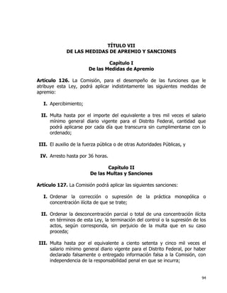 94
TÍTULO VII
DE LAS MEDIDAS DE APREMIO Y SANCIONES
Capítulo I
De las Medidas de Apremio
Artículo 126. La Comisión, para el desempeño de las funciones que le
atribuye esta Ley, podrá aplicar indistintamente las siguientes medidas de
apremio:
I. Apercibimiento;
II. Multa hasta por el importe del equivalente a tres mil veces el salario
mínimo general diario vigente para el Distrito Federal, cantidad que
podrá aplicarse por cada día que transcurra sin cumplimentarse con lo
ordenado;
III. El auxilio de la fuerza pública o de otras Autoridades Públicas, y
IV. Arresto hasta por 36 horas.
Capítulo II
De las Multas y Sanciones
Artículo 127. La Comisión podrá aplicar las siguientes sanciones:
I. Ordenar la corrección o supresión de la práctica monopólica o
concentración ilícita de que se trate;
II. Ordenar la desconcentración parcial o total de una concentración ilícita
en términos de esta Ley, la terminación del control o la supresión de los
actos, según corresponda, sin perjuicio de la multa que en su caso
proceda;
III. Multa hasta por el equivalente a ciento setenta y cinco mil veces el
salario mínimo general diario vigente para el Distrito Federal, por haber
declarado falsamente o entregado información falsa a la Comisión, con
independencia de la responsabilidad penal en que se incurra;
 