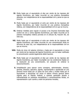 95
IV. Multa hasta por el equivalente al diez por ciento de los ingresos del
Agente Económico, por haber incurrido en una práctica monopólica
absoluta, con independencia de la responsabilidad civil y penal en que se
incurra;
V. Multa hasta por el equivalente al ocho por ciento de los ingresos del
Agente Económico, por haber incurrido en una práctica monopólica
relativa, con independencia de la responsabilidad civil en que se incurra;
VI. Ordenar medidas para regular el acceso a los Insumos Esenciales bajo
control de uno o varios Agentes Económicos, por haber incurrido en la
práctica monopólica relativa prevista en el artículo 56, fracción XII, de
esta Ley;
VII. Multa hasta por el equivalente al ocho por ciento de los ingresos del
Agente Económico, por haber incurrido en una concentración ilícita en
términos de esta Ley, con independencia de la responsabilidad civil en
que se incurra;
VIII. Multa de cinco mil salarios mínimos y hasta por el equivalente al cinco
por ciento de los ingresos del Agente Económico, por no haber notificado
la concentración cuando legalmente debió hacerse;
IX. Multa hasta por el equivalente al diez por ciento de los ingresos del
Agente Económico, por haber incumplido con las condiciones fijadas en
la resolución de una concentración, sin perjuicio de ordenar la
desconcentración;
X. Inhabilitación para ejercer como consejero, administrador, director,
gerente, directivo, ejecutivo, agente, representante o apoderado en una
persona moral hasta por un plazo de cinco años y multas hasta por el
equivalente a doscientas mil veces el salario mínimo general diario
vigente para el Distrito Federal, a quienes participen directa o
indirectamente en prácticas monopólicas o concentraciones ilícitas, en
representación o por cuenta y orden de personas morales;
 