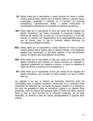 96
XI. Multas hasta por el equivalente a ciento ochenta mil veces el salario
mínimo general diario vigente para el Distrito Federal, a quienes hayan
coadyuvado, propiciado o inducido en la comisión de prácticas
monopólicas, concentraciones ilícitas o demás restricciones al
funcionamiento eficiente de los mercados en términos de esta Ley;
XII. Multa hasta por el equivalente al ocho por ciento de los ingresos del
Agente Económico, por haber incumplido la resolución emitida en
términos del artículo 101 de esta Ley o en las fracciones I y II de este
artículo. Lo anterior con independencia de la responsabilidad penal en
que se incurra, para lo cual la Comisión deberá denunciar tal
circunstancia al Ministerio Público;
XIII. Multas hasta por el equivalente a ciento ochenta mil veces el salario
mínimo general diario vigente para el Distrito Federal, a los fedatarios
públicos que intervengan en los actos relativos a una concentración
cuando no hubiera sido autorizada por la Comisión;
XIV. Multa hasta por el equivalente al diez por ciento de los ingresos del
Agente Económico que controle un insumo esencial, por incumplir la
regulación establecida con respecto al mismo y a quien no obedezca la
orden de eliminar una barrera a la competencia, y
XV. Multa hasta por el equivalente al diez por ciento de los ingresos del
Agente Económico, por incumplir la orden cautelar a la que se refiere
esta Ley.
Los ingresos a los que se refieren las fracciones anteriores serán los
acumulables para el Agente Económico involucrado en la conducta ilícita,
excluyendo los obtenidos de una fuente de riqueza ubicada en el extranjero,
así como los gravables si éstos se encuentran sujetos a un régimen fiscal
preferente, para los efectos del Impuesto Sobre la Renta del último ejercicio
fiscal en que se haya incurrido en la infracción respectiva. De no estar
disponible, se utilizará la base de cálculo correspondiente al ejercicio fiscal
anterior.
 