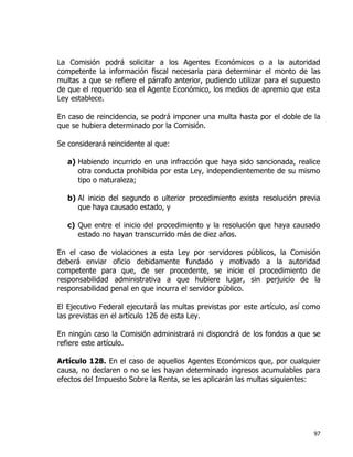 97
La Comisión podrá solicitar a los Agentes Económicos o a la autoridad
competente la información fiscal necesaria para determinar el monto de las
multas a que se refiere el párrafo anterior, pudiendo utilizar para el supuesto
de que el requerido sea el Agente Económico, los medios de apremio que esta
Ley establece.
En caso de reincidencia, se podrá imponer una multa hasta por el doble de la
que se hubiera determinado por la Comisión.
Se considerará reincidente al que:
a) Habiendo incurrido en una infracción que haya sido sancionada, realice
otra conducta prohibida por esta Ley, independientemente de su mismo
tipo o naturaleza;
b) Al inicio del segundo o ulterior procedimiento exista resolución previa
que haya causado estado, y
c) Que entre el inicio del procedimiento y la resolución que haya causado
estado no hayan transcurrido más de diez años.
En el caso de violaciones a esta Ley por servidores públicos, la Comisión
deberá enviar oficio debidamente fundado y motivado a la autoridad
competente para que, de ser procedente, se inicie el procedimiento de
responsabilidad administrativa a que hubiere lugar, sin perjuicio de la
responsabilidad penal en que incurra el servidor público.
El Ejecutivo Federal ejecutará las multas previstas por este artículo, así como
las previstas en el artículo 126 de esta Ley.
En ningún caso la Comisión administrará ni dispondrá de los fondos a que se
refiere este artículo.
Artículo 128. En el caso de aquellos Agentes Económicos que, por cualquier
causa, no declaren o no se les hayan determinado ingresos acumulables para
efectos del Impuesto Sobre la Renta, se les aplicarán las multas siguientes:
 