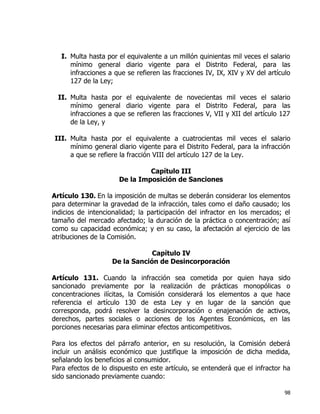 98
I. Multa hasta por el equivalente a un millón quinientas mil veces el salario
mínimo general diario vigente para el Distrito Federal, para las
infracciones a que se refieren las fracciones IV, IX, XIV y XV del artículo
127 de la Ley;
II. Multa hasta por el equivalente de novecientas mil veces el salario
mínimo general diario vigente para el Distrito Federal, para las
infracciones a que se refieren las fracciones V, VII y XII del artículo 127
de la Ley, y
III. Multa hasta por el equivalente a cuatrocientas mil veces el salario
mínimo general diario vigente para el Distrito Federal, para la infracción
a que se refiere la fracción VIII del artículo 127 de la Ley.
Capítulo III
De la Imposición de Sanciones
Artículo 130. En la imposición de multas se deberán considerar los elementos
para determinar la gravedad de la infracción, tales como el daño causado; los
indicios de intencionalidad; la participación del infractor en los mercados; el
tamaño del mercado afectado; la duración de la práctica o concentración; así
como su capacidad económica; y en su caso, la afectación al ejercicio de las
atribuciones de la Comisión.
Capítulo IV
De la Sanción de Desincorporación
Artículo 131. Cuando la infracción sea cometida por quien haya sido
sancionado previamente por la realización de prácticas monopólicas o
concentraciones ilícitas, la Comisión considerará los elementos a que hace
referencia el artículo 130 de esta Ley y en lugar de la sanción que
corresponda, podrá resolver la desincorporación o enajenación de activos,
derechos, partes sociales o acciones de los Agentes Económicos, en las
porciones necesarias para eliminar efectos anticompetitivos.
Para los efectos del párrafo anterior, en su resolución, la Comisión deberá
incluir un análisis económico que justifique la imposición de dicha medida,
señalando los beneficios al consumidor.
Para efectos de lo dispuesto en este artículo, se entenderá que el infractor ha
sido sancionado previamente cuando:
 