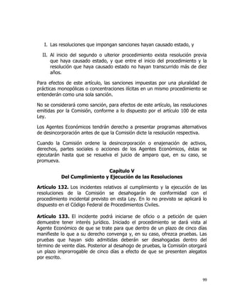 99
I. Las resoluciones que impongan sanciones hayan causado estado, y
II. Al inicio del segundo o ulterior procedimiento exista resolución previa
que haya causado estado, y que entre el inicio del procedimiento y la
resolución que haya causado estado no hayan transcurrido más de diez
años.
Para efectos de este artículo, las sanciones impuestas por una pluralidad de
prácticas monopólicas o concentraciones ilícitas en un mismo procedimiento se
entenderán como una sola sanción.
No se considerará como sanción, para efectos de este artículo, las resoluciones
emitidas por la Comisión, conforme a lo dispuesto por el artículo 100 de esta
Ley.
Los Agentes Económicos tendrán derecho a presentar programas alternativos
de desincorporación antes de que la Comisión dicte la resolución respectiva.
Cuando la Comisión ordene la desincorporación o enajenación de activos,
derechos, partes sociales o acciones de los Agentes Económicos, éstas se
ejecutarán hasta que se resuelva el juicio de amparo que, en su caso, se
promueva.
Capítulo V
Del Cumplimiento y Ejecución de las Resoluciones
Artículo 132. Los incidentes relativos al cumplimiento y la ejecución de las
resoluciones de la Comisión se desahogarán de conformidad con el
procedimiento incidental previsto en esta Ley. En lo no previsto se aplicará lo
dispuesto en el Código Federal de Procedimientos Civiles.
Artículo 133. El incidente podrá iniciarse de oficio o a petición de quien
demuestre tener interés jurídico. Iniciado el procedimiento se dará vista al
Agente Económico de que se trate para que dentro de un plazo de cinco días
manifieste lo que a su derecho convenga y, en su caso, ofrezca pruebas. Las
pruebas que hayan sido admitidas deberán ser desahogadas dentro del
término de veinte días. Posterior al desahogo de pruebas, la Comisión otorgará
un plazo improrrogable de cinco días a efecto de que se presenten alegatos
por escrito.
 