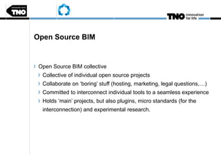 Open Source BIM
Open Source BIM collective
Collective of individual open source projects
Collaborate on ‘boring’ stuff (hosting, marketing, legal questions,…)
Committed to interconnect individual tools to a seamless experience
Holds ‘main’ projects, but also plugins, micro standards (for the
interconnection) and experimental research.
 