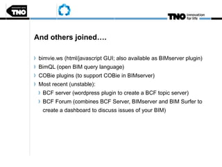 And others joined….
bimvie.ws (html/javascript GUI; also available as BIMserver plugin)
BimQL (open BIM query language)
COBie plugins (to support COBie in BIMserver)
Most recent (unstable):
BCF server (wordpress plugin to create a BCF topic server)
BCF Forum (combines BCF Server, BIMserver and BIM Surfer to
create a dashboard to discuss issues of your BIM)
 
