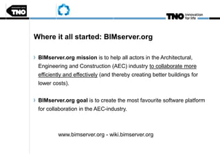 Where it all started: BIMserver.org
BIMserver.org mission is to help all actors in the Architectural,
Engineering and Construction (AEC) industry to collaborate more
efficiently and effectively (and thereby creating better buildings for
lower costs).
BIMserver.org goal is to create the most favourite software platform
for collaboration in the AEC-industry.
www.bimserver.org - wiki.bimserver.org
 