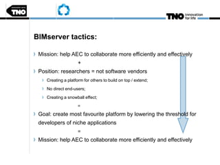 BIMserver tactics:
Mission: help AEC to collaborate more efficiently and effectively
+
Position: researchers = not software vendors
Creating a platform for others to build on top / extend;
No direct end-users;
Creating a snowball effect;
=
Goal: create most favourite platform by lowering the threshold for
developers of niche applications
=
Mission: help AEC to collaborate more efficiently and effectively
 