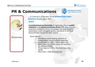 03/07/10 LF Channel is a member of the  WORLDCOM Public Relations Group   since 2007 Some figures: Worldcom is the leading network of independent communication agencies Constituted in 1988 – HW in New York More than 110 offices cover 40 countries 33 offices in EMEA  Three regions: EMEA, the Americas, Asia Pacífic More than 1.800 professionals PR & Communications  Vision A professional partnership  of rigorously chosen  public relations  and  communications firms  with deep industry expertise and local market knowledge, working together seamlessly under stringent quality standards to achieve demonstrable results for their clients.   PR Services 