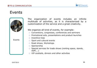 The organization of events includes an infinite multitude of activities, as it is characterized by a customization of the service and a great creativity.  We organize all kind of events, for example: Conventions, congresses, conferences and seminars  Promotional acts, presentations and product launches Incentive trips  Sport and cultural events  Road shows; Workshops Sponsorship Special services for trade shows (renting space, stands, staff,...)  VIP cocktails, dinners and other activities   03/07/10 Events Events 
