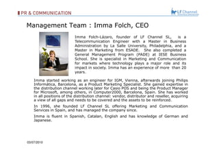 Management Team : Imma Folch, CEO 03/07/10 Imma Folch-Lázaro, founder of LF Channel SL,  is a Telecommunication Engineer with a Master in Business Administration by La Salle University, Philadelphia, and a Master in Marketing from ESADE.  She also completed a General Management Program (PADE) at IESE Business School. She is specialist in Marketing and Communication for markets where technology plays a major role and its impact in society. Imma has an experience of more  than 20 years. Imma started working as an engineer for IGM, Vienna, afterwards joining Philips Informática, Barcelona, as a Product Marketing Specialist. She gained expertise in the distribution channel working later for Casio POS and being the Product Manager for Microsoft, among others, in Computer2000, Barcelona, Spain. She has worked in all positions of the distribution channel: vendor, distributor and reseller, acquiring a view of all gaps and needs to be covered and the assets to be reinforced.  In 1996, she founded LF Channel SL offering Marketing and Communication Services in Spain, and has managed the company since.  Imma is fluent in Spanish, Catalan, English and has knowledge of German and Japanese. 