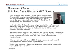 Management Team: Celia Díaz-Pardo, Director and PR Manager 03/07/10   .  Previous to joining LF Channel, she was a legal consultant for the Autonomous Government of Catalonia, Spain, in the Industry and Energy Department and a commercial distribution consultant for the Spanish Council of Chambers of Commerce in Brussels, Belgium. Marketing Communications is a field she knows well from her experience working for NGO’s and co-founding “Fisios Mundi”, a physiotherapist project focusing its activities in India. She joined LF Channel in the year 2000 and has managed de PR department since. Cèlia has been responsible for an AIDS Help telephone service, and is currently managing a Group of Mutual Aid for Anorexic patients Cèlia is fluent in Spanish, Catalan, Galician, English, French and has knowledge of Russian, Portuguese and Italian. Cèlia Diaz-Pardo has a degree in Law and International Trade and Finances. Cèlia has also followed Business Communication studies. She has published three books in business and trade related issues, “European Economic Interest Grouping”, “The Effects of  European Law” and “The ethics of Fair Trade”. 