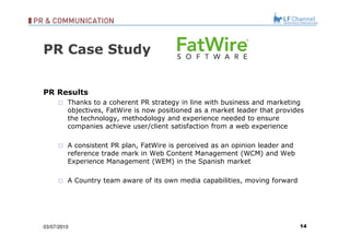 PR Case Study PR Results Thanks to a coherent PR strategy in line with business and marketing objectives, FatWire is now positioned as a market leader that provides the technology, methodology and experience needed to ensure companies achieve user/client satisfaction from a web experience A consistent PR plan, FatWire is perceived as an opinion leader and reference trade mark in Web Content Management (WCM) and Web Experience Management (WEM) in the Spanish market A Country team aware of its own media capabilities, moving forward 03/07/10 