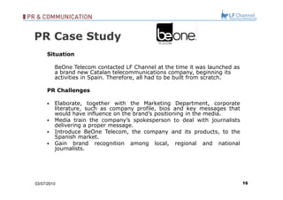 03/07/10 Situation BeOne Telecom contacted LF Channel at the time it was launched as a brand new Catalan telecommunications company, beginning its activities in Spain. Therefore, all had to be built from scratch. PR Challenges Elaborate, together with the Marketing Department, corporate literature, such as company profile, bios and key messages that would have influence on the brand’s positioning in the media. Media train the company’s spokesperson to deal with journalists delivering a proper message. Introduce BeOne Telecom, the company and its products, to the Spanish market.  Gain brand recognition among local, regional and national journalists.  PR Case Study 