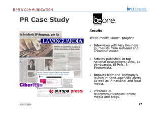 03/07/10 Results Three-month launch project: Interviews with key business journalists from national and economic media. Articles published in top national newspapers: Avui, La Vanguardia, El País, El Economista. Impacts from the company’s launch in news agencies alerts as well as in national and local media. Presence in telecommunications’ online media and blogs. PR Case Study 
