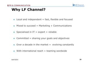 Local and independent = fast, flexible and focused Mixed to succeed = Marketing + Communications Specialised in IT = expert + reliable Committed = sharing your goals and objectives Over a decade in the market =  evolving constantly With international reach = teaming wordwide 03/07/10 Why LF Channel? 