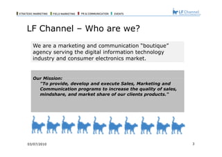 03/07/10 We are a marketing and communication “boutique” agency serving the digital information technology industry and consumer electronics market. Our Mission: "To provide, develop and execute Sales, Marketing and Communication programs to increase the quality of sales, mindshare, and market share of our clients products." LF Channel – Who are we? 