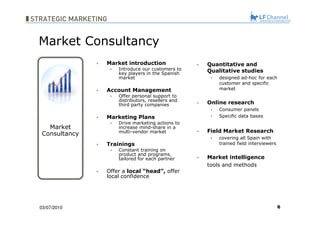 Market introduction Introduce our customers to key players in the Spanish market Account Management Offer personal support to distributors, resellers and third party companies Marketing Plans Drive marketing actions to increase mind-share in a multi-vendor market Trainings Constant training on product and programs, tailored for each partner Offer a  local “head”,  offer local confidence 03/07/10 Quantitative and Qualitative studies   designed ad-hoc for each customer and specific market Online research   Consumer panels Specific data bases Field Market Research   covering all Spain with trained field interviewers Market intelligence   tools and methods Market Consultancy Market Consultancy 