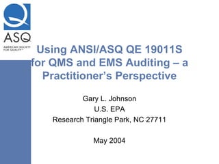 Using ANSI/ASQ QE 19011S
for QMS and EMS Auditing – a
Practitioner’s Perspective
Gary L. Johnson
U.S. EPA
Research Triangle Park, NC 27711
May 2004
 