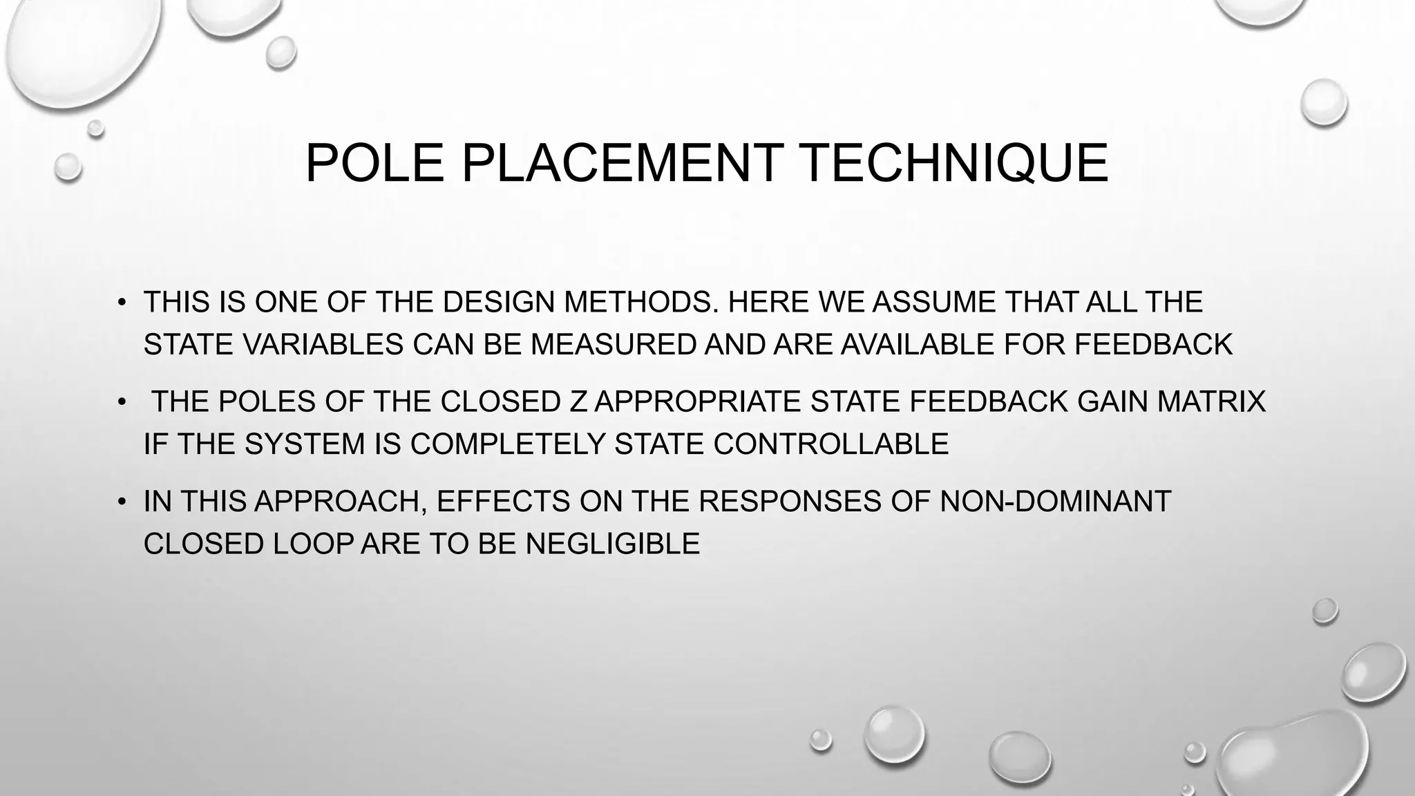 POLE PLACEMENT TECHNIQUE
• THIS IS ONE OF THE DESIGN METHODS. HERE WE ASSUME THAT ALL THE
STATE VARIABLES CAN BE MEASURED AND ARE AVAILABLE FOR FEEDBACK
• THE POLES OF THE CLOSED Ζ APPROPRIATE STATE FEEDBACK GAIN MATRIX
IF THE SYSTEM IS COMPLETELY STATE CONTROLLABLE
• IN THIS APPROACH, EFFECTS ON THE RESPONSES OF NON-DOMINANT
CLOSED LOOP ARE TO BE NEGLIGIBLE
 