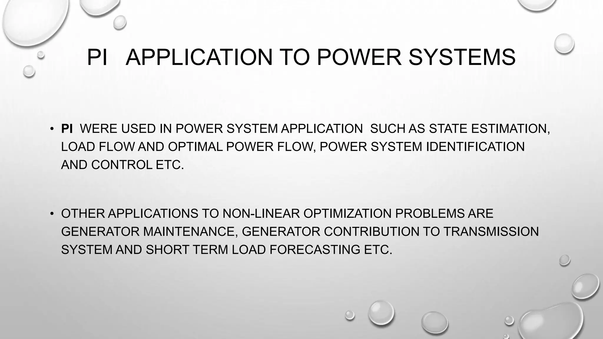 PI APPLICATION TO POWER SYSTEMS
• PI WERE USED IN POWER SYSTEM APPLICATION SUCH AS STATE ESTIMATION,
LOAD FLOW AND OPTIMAL POWER FLOW, POWER SYSTEM IDENTIFICATION
AND CONTROL ETC.
• OTHER APPLICATIONS TO NON-LINEAR OPTIMIZATION PROBLEMS ARE
GENERATOR MAINTENANCE, GENERATOR CONTRIBUTION TO TRANSMISSION
SYSTEM AND SHORT TERM LOAD FORECASTING ETC.
 