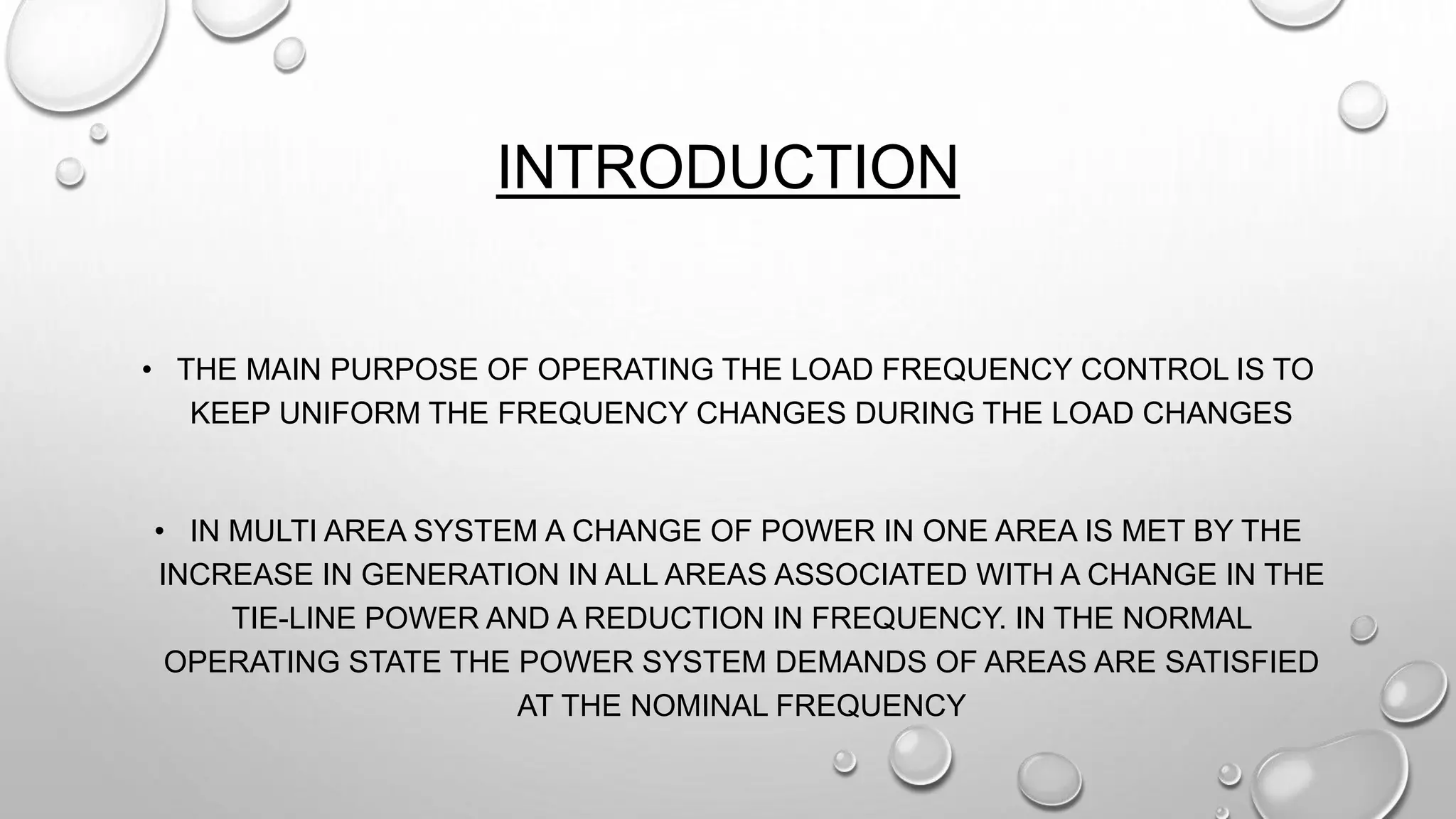 INTRODUCTION
• THE MAIN PURPOSE OF OPERATING THE LOAD FREQUENCY CONTROL IS TO
KEEP UNIFORM THE FREQUENCY CHANGES DURING THE LOAD CHANGES
• IN MULTI AREA SYSTEM A CHANGE OF POWER IN ONE AREA IS MET BY THE
INCREASE IN GENERATION IN ALL AREAS ASSOCIATED WITH A CHANGE IN THE
TIE-LINE POWER AND A REDUCTION IN FREQUENCY. IN THE NORMAL
OPERATING STATE THE POWER SYSTEM DEMANDS OF AREAS ARE SATISFIED
AT THE NOMINAL FREQUENCY
 