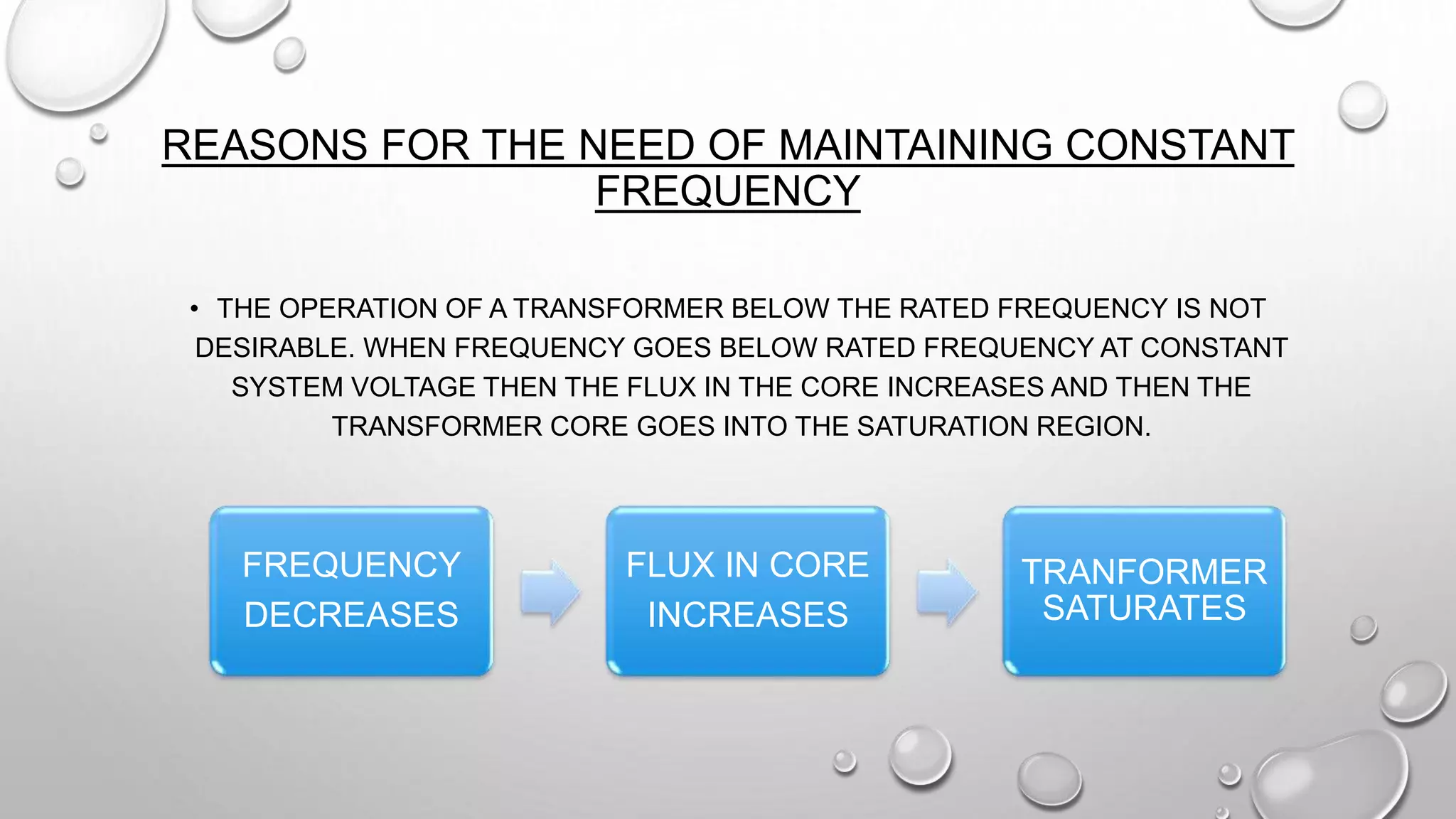 REASONS FOR THE NEED OF MAINTAINING CONSTANT
FREQUENCY
• THE OPERATION OF A TRANSFORMER BELOW THE RATED FREQUENCY IS NOT
DESIRABLE. WHEN FREQUENCY GOES BELOW RATED FREQUENCY AT CONSTANT
SYSTEM VOLTAGE THEN THE FLUX IN THE CORE INCREASES AND THEN THE
TRANSFORMER CORE GOES INTO THE SATURATION REGION.
FREQUENCY
DECREASES
FLUX IN CORE
INCREASES
TRANFORMER
SATURATES
 