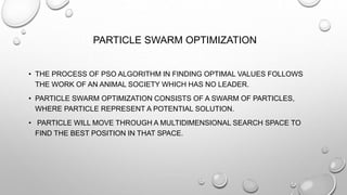 PARTICLE SWARM OPTIMIZATION
• THE PROCESS OF PSO ALGORITHM IN FINDING OPTIMAL VALUES FOLLOWS
THE WORK OF AN ANIMAL SOCIETY WHICH HAS NO LEADER.
• PARTICLE SWARM OPTIMIZATION CONSISTS OF A SWARM OF PARTICLES,
WHERE PARTICLE REPRESENT A POTENTIAL SOLUTION.
• PARTICLE WILL MOVE THROUGH A MULTIDIMENSIONAL SEARCH SPACE TO
FIND THE BEST POSITION IN THAT SPACE.
 