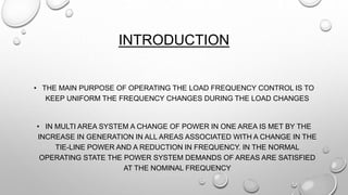 INTRODUCTION
• THE MAIN PURPOSE OF OPERATING THE LOAD FREQUENCY CONTROL IS TO
KEEP UNIFORM THE FREQUENCY CHANGES DURING THE LOAD CHANGES
• IN MULTI AREA SYSTEM A CHANGE OF POWER IN ONE AREA IS MET BY THE
INCREASE IN GENERATION IN ALL AREAS ASSOCIATED WITH A CHANGE IN THE
TIE-LINE POWER AND A REDUCTION IN FREQUENCY. IN THE NORMAL
OPERATING STATE THE POWER SYSTEM DEMANDS OF AREAS ARE SATISFIED
AT THE NOMINAL FREQUENCY
 