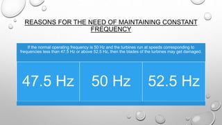 REASONS FOR THE NEED OF MAINTAINING CONSTANT
FREQUENCY
If the normal operating frequency is 50 Hz and the turbines run at speeds corresponding to
frequencies less than 47.5 Hz or above 52.5 Hz, then the blades of the turbines may get damaged.
47.5 Hz 50 Hz 52.5 Hz
 