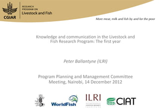 Knowledge and communication in the Livestock and
      Fish Research Program: The first year



             Peter Ballantyne (ILRI)


Program Planning and Management Committee
     Meeting, Nairobi, 14 December 2012
 