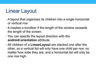 Linear Layout
• A layout that organizes its children into a single horizontal
or vertical row.
• It creates a scrollbar if...