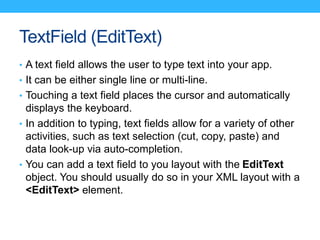 TextField (EditText)
• A text field allows the user to type text into your app.
• It can be either single line or multi-li...