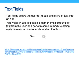 TextFields
• Text fields allows the user to input a single line of text into
an app.
• You typically use text fields to ga...