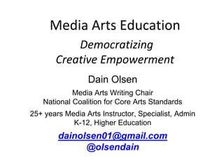 Media Arts Education 
. 
Democratizing 
Creative Empowerment 
Dain Olsen 
Media Arts Writing Chair 
National Coalition for Core Arts Standards 
25+ years Media Arts Instructor, Specialist, Admin 
K-12, Higher Education 
dainolsen01@gmail.com 
@olsendain 
 