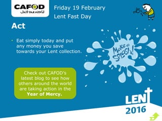 Act
• Eat simply today and put
any money you save
towards your Lent collection.
Friday 19 February
Lent Fast Day
Check out CAFOD’s
latest blog to see how
others around the world
are taking action in the
Year of Mercy.

 