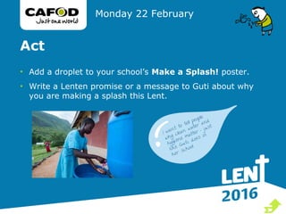 Act
• Add a droplet to your school’s Make a Splash! poster.
• Write a Lenten promise or a message to Guti about why
you are making a splash this Lent.
Monday 22 February

 