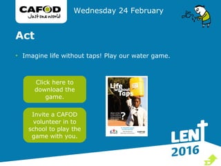 Act
• Imagine life without taps! Play our water game.
Wednesday 24 February
Click here to
download the
game.
Invite a CAFOD
volunteer in to
school to play the
game with you.

 