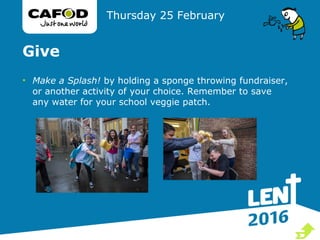Give
• Make a Splash! by holding a sponge throwing fundraiser,
or another activity of your choice. Remember to save
any water for your school veggie patch.
Thursday 25 February

 
