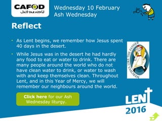 Reflect
• As Lent begins, we remember how Jesus spent
40 days in the desert.
• While Jesus was in the desert he had hardly
any food to eat or water to drink. There are
many people around the world who do not
have clean water to drink, or water to wash
with and keep themselves clean. Throughout
Lent, and in this Year of Mercy, we will
remember our neighbours around the world.
Wednesday 10 February
Ash Wednesday
Click here for our Ash
Wednesday liturgy.

 