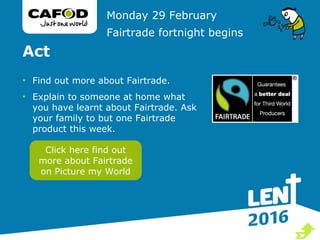 Act
• Find out more about Fairtrade.
• Explain to someone at home what
you have learnt about Fairtrade. Ask
your family to but one Fairtrade
product this week.
Monday 29 February
Fairtrade fortnight begins
Click here find out
more about Fairtrade
on Picture my World

 