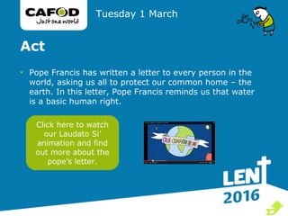Act
• Pope Francis has written a letter to every person in the
world, asking us all to protect our common home – the
earth. In this letter, Pope Francis reminds us that water
is a basic human right.
Tuesday 1 March
Click here to watch
our Laudato Si’
animation and find
out more about the
pope’s letter.

 