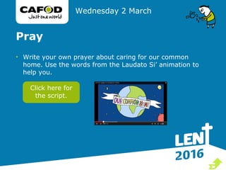 Pray
• Write your own prayer about caring for our common
home. Use the words from the Laudato Si’ animation to
help you.
Wednesday 2 March
Click here for
the script.

 
