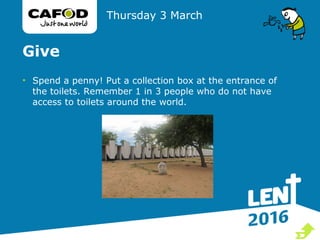 Give
• Spend a penny! Put a collection box at the entrance of
the toilets. Remember 1 in 3 people who do not have
access to toilets around the world.
Thursday 3 March

 