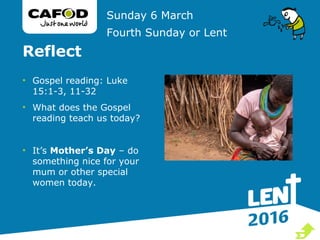 Reflect
• Gospel reading: Luke
15:1-3, 11-32
• What does the Gospel
reading teach us today?
• It’s Mother’s Day – do
something nice for your
mum or other special
women today.
Sunday 6 March
Fourth Sunday or Lent

 