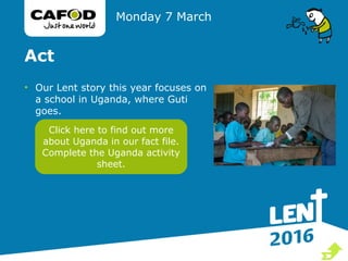Act
• Our Lent story this year focuses on
a school in Uganda, where Guti
goes.
Monday 7 March
Click here to find out more
about Uganda in our fact file.
Complete the Uganda activity
sheet.

 