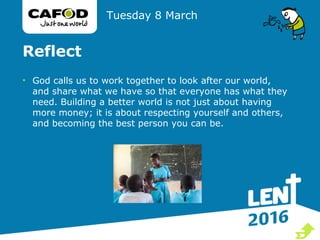 Reflect
• God calls us to work together to look after our world,
and share what we have so that everyone has what they
need. Building a better world is not just about having
more money; it is about respecting yourself and others,
and becoming the best person you can be.
Tuesday 8 March

 